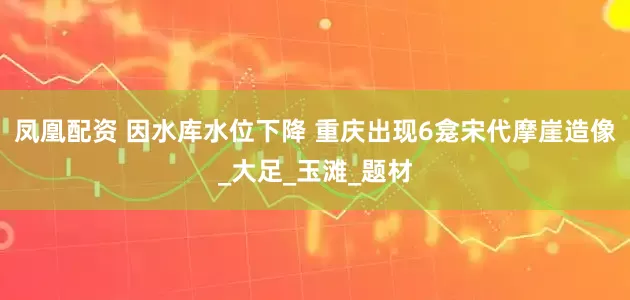 凤凰配资 因水库水位下降 重庆出现6龛宋代摩崖造像_大足_玉滩_题材