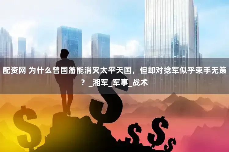 配资网 为什么曾国藩能消灭太平天国，但却对捻军似乎束手无策？_湘军_军事_战术