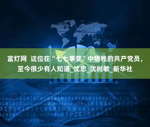 富灯网  这位在“七七事变”中牺牲的共产党员，至今很少有人知道_沈忠_沈树敏_新华社