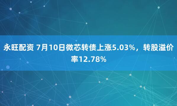 永旺配资 7月10日微芯转债上涨5.03%，转股溢价率12.78%
