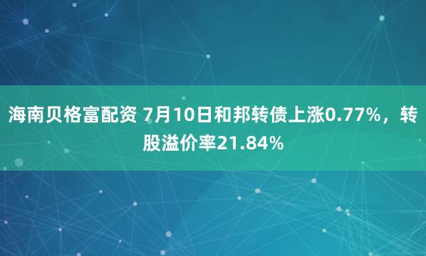 海南贝格富配资 7月10日和邦转债上涨0.77%，转股溢价率21.84%