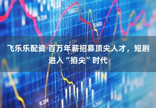 飞乐乐配资 百万年薪招募顶尖人才，短剧进入“掐尖”时代