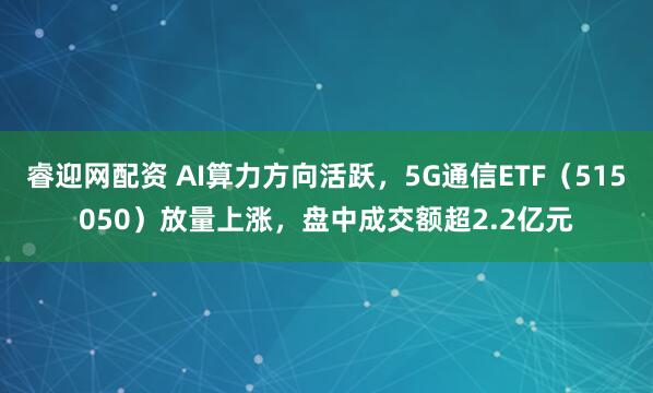 睿迎网配资 AI算力方向活跃，5G通信ETF（515050）放量上涨，盘中成交额超2.2亿元