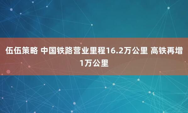 伍伍策略 中国铁路营业里程16.2万公里 高铁再增1万公里