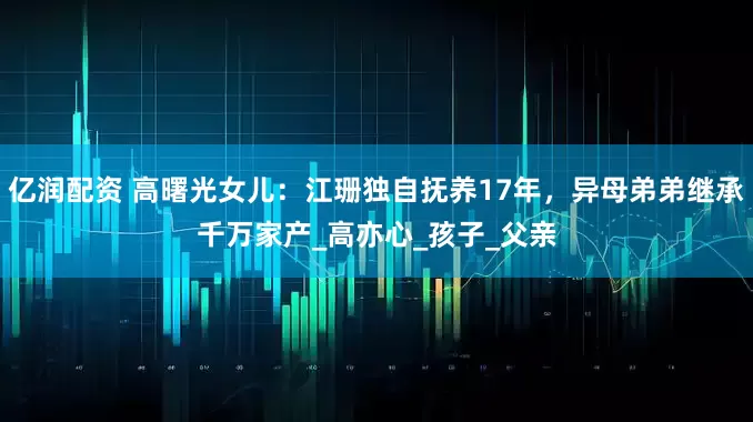 亿润配资 高曙光女儿：江珊独自抚养17年，异母弟弟继承千万家产_高亦心_孩子_父亲