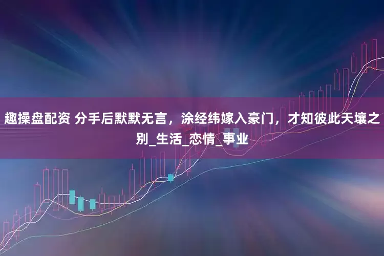 趣操盘配资 分手后默默无言，涂经纬嫁入豪门，才知彼此天壤之别_生活_恋情_事业