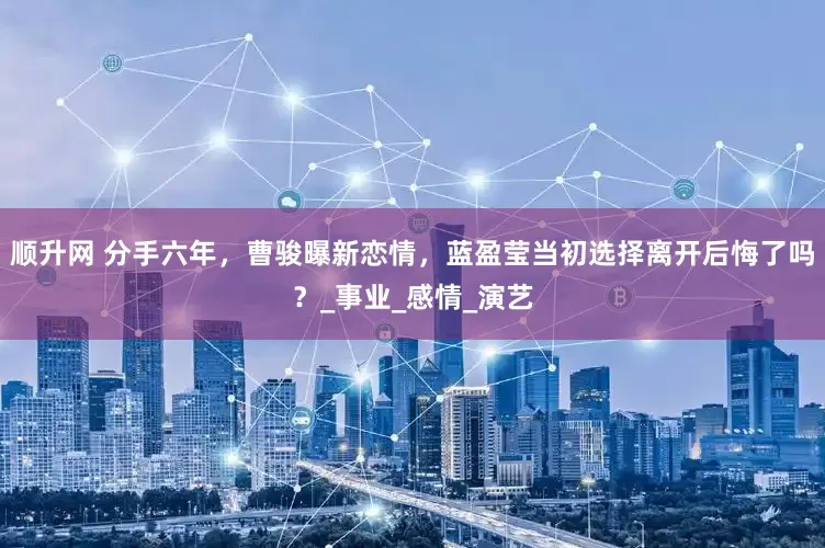 顺升网 分手六年，曹骏曝新恋情，蓝盈莹当初选择离开后悔了吗？_事业_感情_演艺