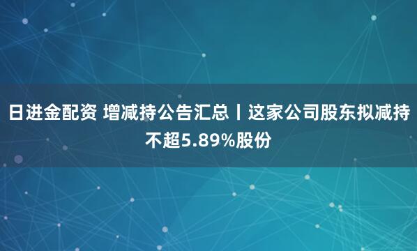 日进金配资 增减持公告汇总丨这家公司股东拟减持不超5.89%股份