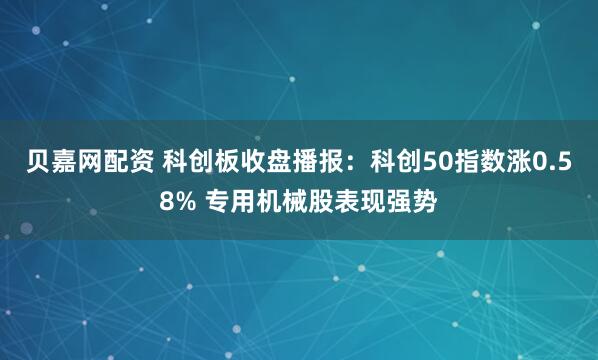 贝嘉网配资 科创板收盘播报：科创50指数涨0.58% 专用机械股表现强势