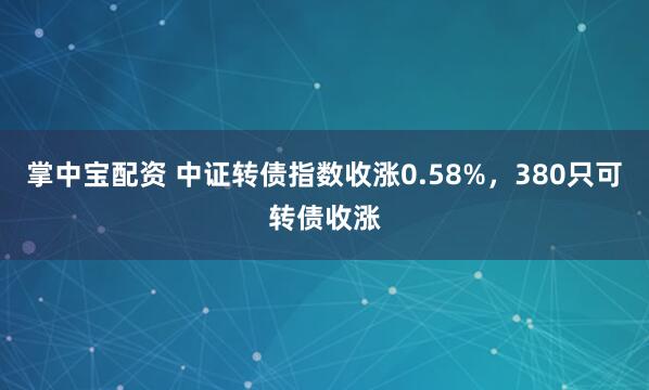 掌中宝配资 中证转债指数收涨0.58%，380只可转债收涨