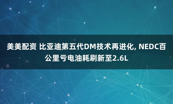 美美配资 比亚迪第五代DM技术再进化, NEDC百公里亏电油耗刷新至2.6L