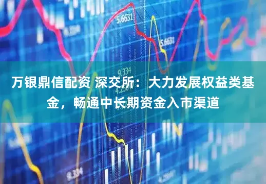 万银鼎信配资 深交所：大力发展权益类基金，畅通中长期资金入市渠道
