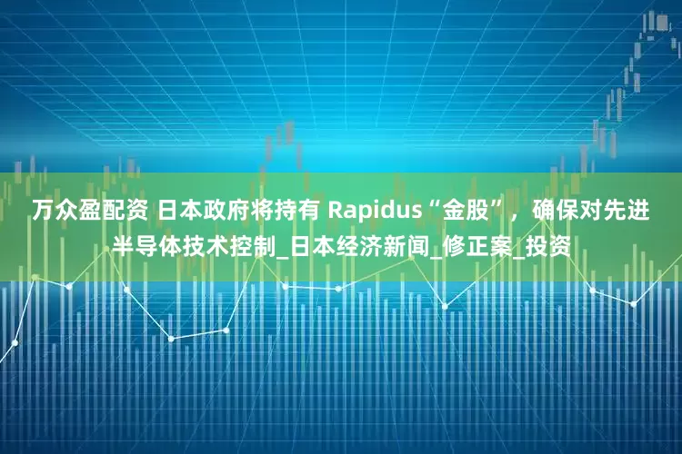 万众盈配资 日本政府将持有 Rapidus“金股”，确保对先进半导体技术控制_日本经济新闻_修正案_投资