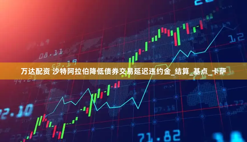 万达配资 沙特阿拉伯降低债券交易延迟违约金_结算_基点_卡萨