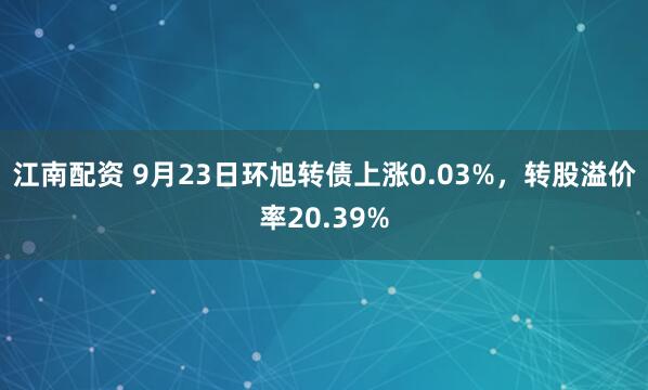 江南配资 9月23日环旭转债上涨0.03%，转股溢价率20.39%