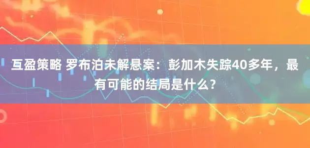 互盈策略 罗布泊未解悬案：彭加木失踪40多年，最有可能的结局是什么？