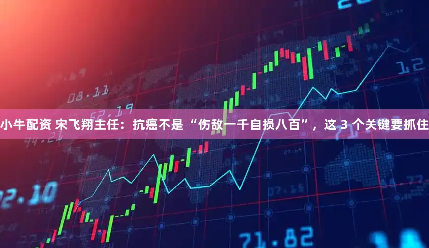 小牛配资 宋飞翔主任：抗癌不是 “伤敌一千自损八百”，这 3 个关键要抓住