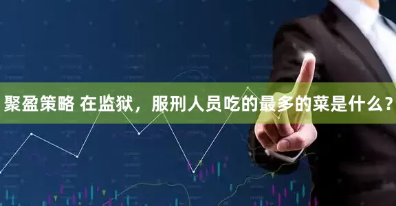 聚盈策略 在监狱，服刑人员吃的最多的菜是什么？