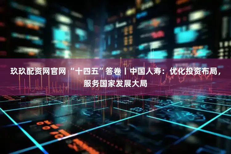 玖玖配资网官网 “十四五”答卷丨中国人寿：优化投资布局，服务国家发展大局