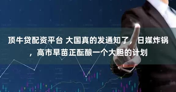 顶牛贷配资平台 大国真的发通知了，日媒炸锅，高市早苗正酝酿一个大胆的计划