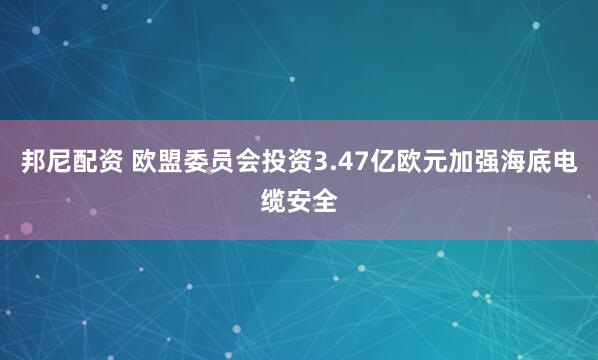 邦尼配资 欧盟委员会投资3.47亿欧元加强海底电缆安全