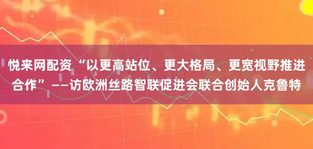 悦来网配资 “以更高站位、更大格局、更宽视野推进合作” ——访欧洲丝路智联促进会联合创始人克鲁特
