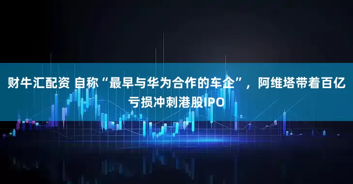 财牛汇配资 自称“最早与华为合作的车企”，阿维塔带着百亿亏损冲刺港股IPO