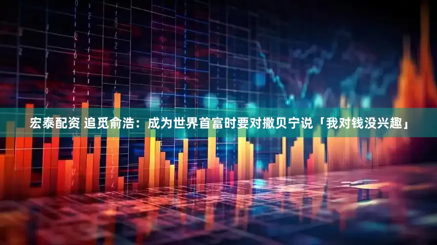 宏泰配资 追觅俞浩：成为世界首富时要对撒贝宁说「我对钱没兴趣」