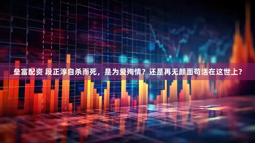 垒富配资 段正淳自杀而死，是为爱殉情？还是再无颜面苟活在这世上？